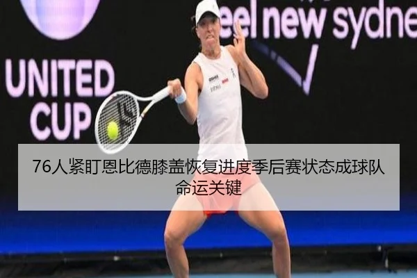 76人紧盯恩比德膝盖恢复进度季后赛状态成球队命运关键